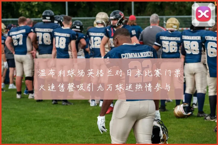 温布利球场英格兰对日本比赛门票火速售罄吸引九万球迷热情参与
