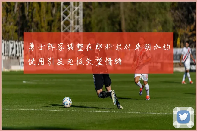 勇士阵容调整在即科尔对库明加的使用引发老板失望情绪