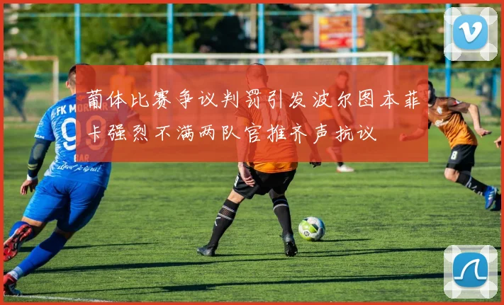 葡体比赛争议判罚引发波尔图本菲卡强烈不满两队官推齐声抗议