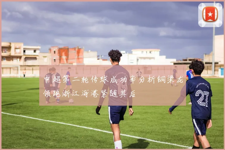 中超第二轮传球成功率分析铜梁龙领跑浙江海港紧随其后