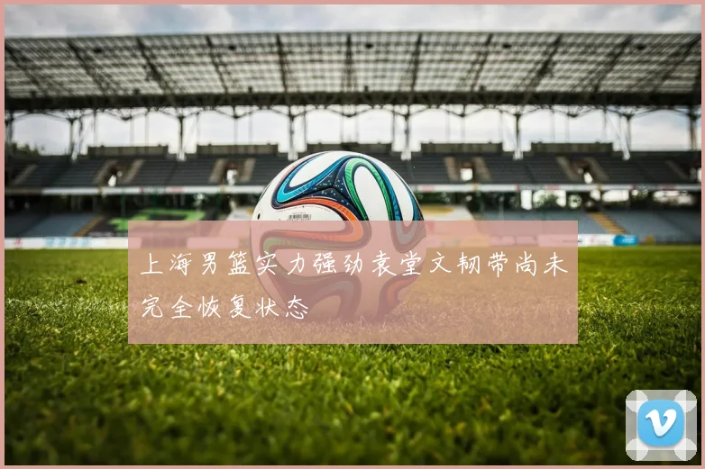 上海男篮实力强劲袁堂文韧带尚未完全恢复状态