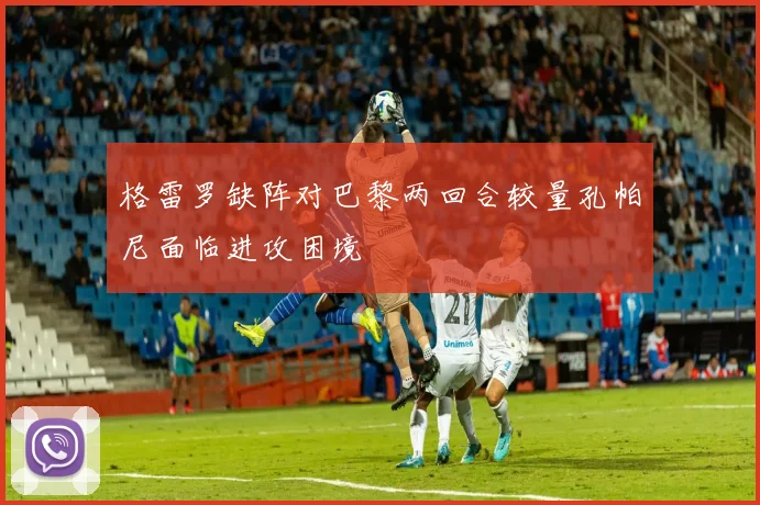 格雷罗缺阵对巴黎两回合较量孔帕尼面临进攻困境