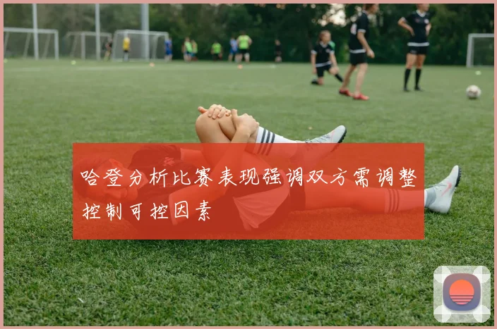 哈登分析比赛表现强调双方需调整控制可控因素