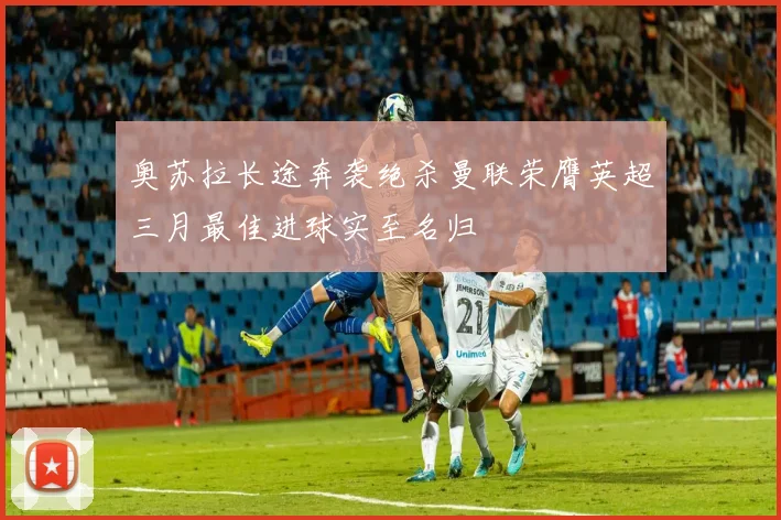 奥苏拉长途奔袭绝杀曼联荣膺英超三月最佳进球实至名归