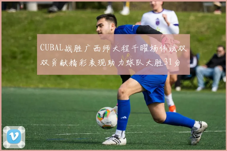 CUBAL战胜广西师大程千曜杨伟斌双双贡献精彩表现助力球队大胜31分